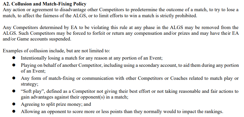 Een screenshot uit het officiële ALGS-regelboek met het volgende: A2.  Collusie- en matchfixingbeleid Elke actie of overeenkomst om andere deelnemers te benadelen om de uitslag van een wedstrijd vooraf te bepalen, om te proberen een wedstrijd te verliezen, om de eerlijkheid van de ALGS te beïnvloeden, of om pogingen om een ​​wedstrijd te winnen te beperken, is ten strengste verboden.  Alle deelnemers die door EA zijn vastgesteld dat zij deze regel in welke fase dan ook van de ALGS overtreden, kunnen uit de ALGS worden verwijderd.  Dergelijke deelnemers kunnen gedwongen worden enige compensatie en/of prijzen te verbeuren of terug te geven en hun EA- en/of game-accounts kunnen worden opgeschort.  Voorbeelden van samenzwering omvatten, maar zijn niet beperkt tot: ● Het opzettelijk verliezen van een wedstrijd om welke reden dan ook tijdens een onderdeel van een evenement;  ● Spelen namens een andere deelnemer, inclusief het gebruik van een secundaire account, om hem te helpen tijdens een deel van een evenement;  ● Elke vorm van matchfixing of communicatie met andere deelnemers of coaches gerelateerd aan matchplay of strategie;  ● “Zacht spel”, gedefinieerd als een deelnemer die niet zijn uiterste best doet of geen redelijke en eerlijke acties onderneemt om voordelen te behalen ten opzichte van zijn tegenstander(s) in een wedstrijd;  ● Akkoord gaan met het verdelen van het prijzengeld;  en ● Een tegenstander toestaan ​​meer of minder punten te scoren dan normaal, wat invloed heeft op de ranglijst.